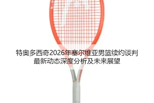 特奥多西奇2026年塞尔维亚男篮续约谈判最新动态深度分析及未来展望